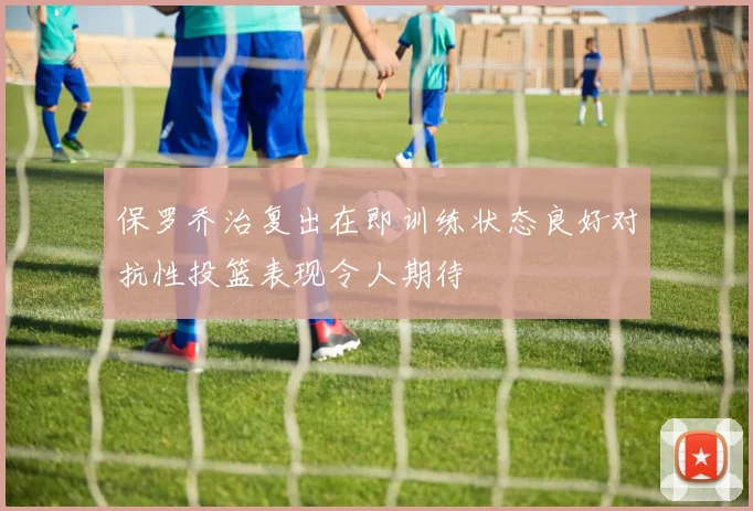 保罗乔治复出在即训练状态良好对抗性投篮表现令人期待
