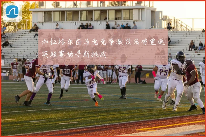 加拉格尔在马竞竞争激烈或将重返英超赛场寻新挑战