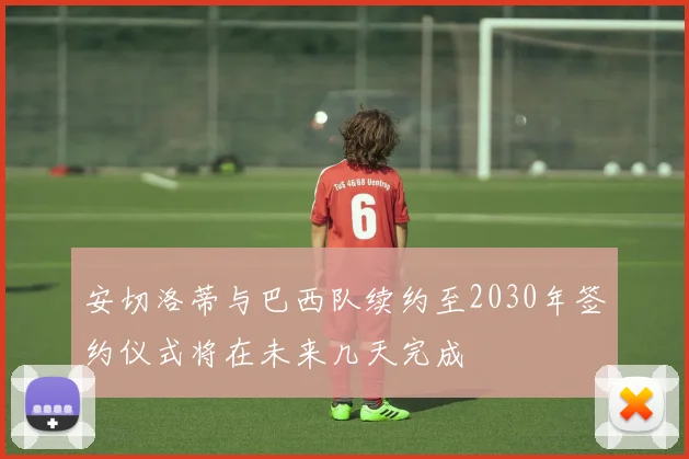 安切洛蒂与巴西队续约至2030年签约仪式将在未来几天完成