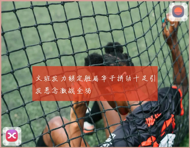 文班发力锁定胜局华子拼劲十足引发悬念激战全场