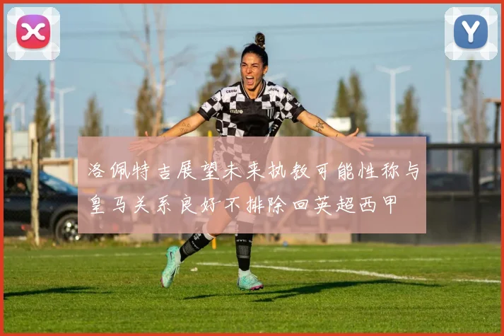 洛佩特吉展望未来执教可能性称与皇马关系良好不排除回英超西甲