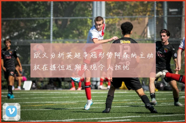 欧文分析英超争冠形势阿森纳主动权在握但近期表现令人担忧