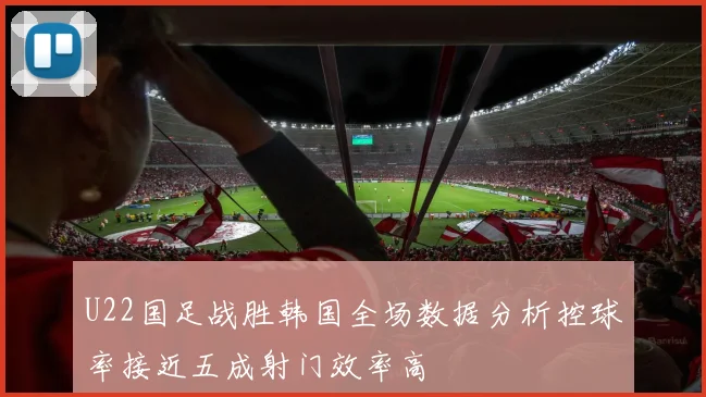 U22国足战胜韩国全场数据分析控球率接近五成射门效率高