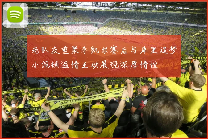 老队友重聚李凯尔赛后与库里追梦小佩顿温情互动展现深厚情谊