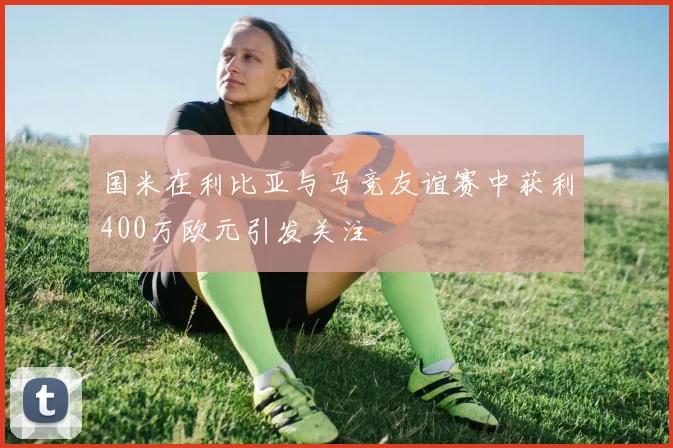 国米在利比亚与马竞友谊赛中获利400万欧元引发关注